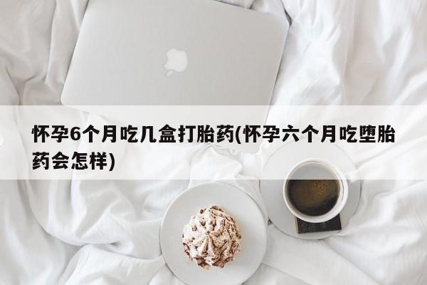 紫竹药业打胎药网购怀孕6个月吃几盒打胎药(怀孕六个月吃堕胎药会怎样)