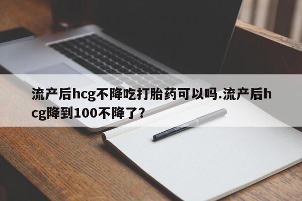 紫竹药业打胎药网购流产后hcg不降吃打胎药可以吗.流产后hcg降到100不降了？