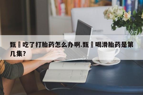 紫竹药业打胎药网购甄嬛吃了打胎药怎么办啊.甄嬛喝滑胎药是第几集？