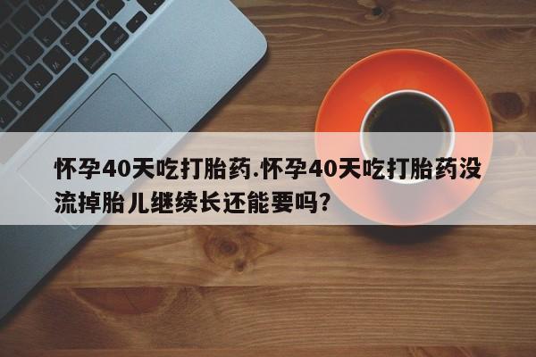 紫竹药业打胎药网购怀孕40天吃打胎药.怀孕40天吃打胎药没流掉胎儿继续长还能要吗？