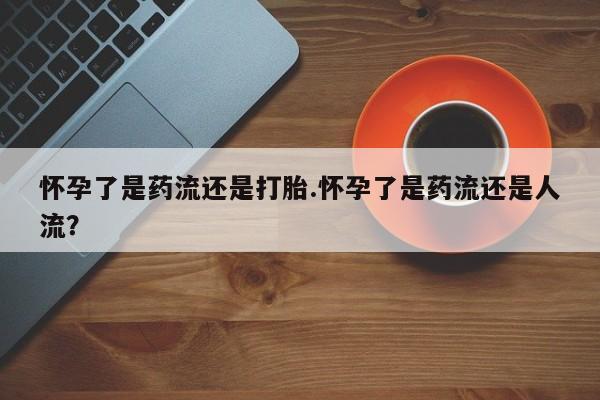 紫竹药业打胎药网购怀孕了是药流还是打胎.怀孕了是药流还是人流？
