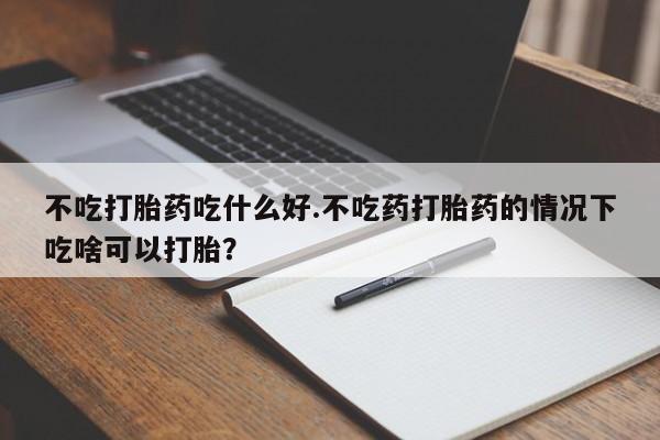 紫竹药业打胎药网购不吃打胎药吃什么好.不吃药打胎药的情况下吃啥可以打胎？