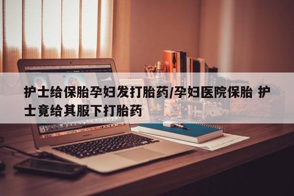 紫竹药业打胎药网购护士给保胎孕妇发打胎药/孕妇医院保胎 护士竟给其服下打胎药