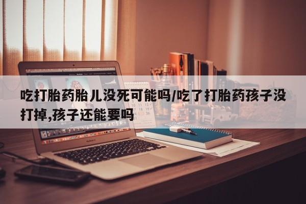 紫竹药业打胎药网购吃打胎药胎儿没死可能吗/吃了打胎药孩子没打掉,孩子还能要吗
