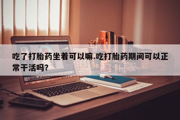 紫竹药业打胎药网购吃了打胎药坐着可以嘛.吃打胎药期间可以正常干活吗？