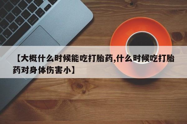 紫竹药业打胎药网购【大概什么时候能吃打胎药,什么时候吃打胎药对身体伤害小】