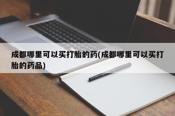 紫竹药业打胎药网购成都哪里可以买打胎的药(成都哪里可以买打胎的药品)