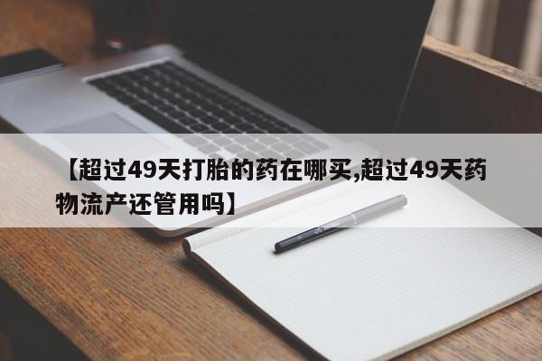紫竹药业打胎药网购【超过49天打胎的药在哪买,超过49天药物流产还管用吗】