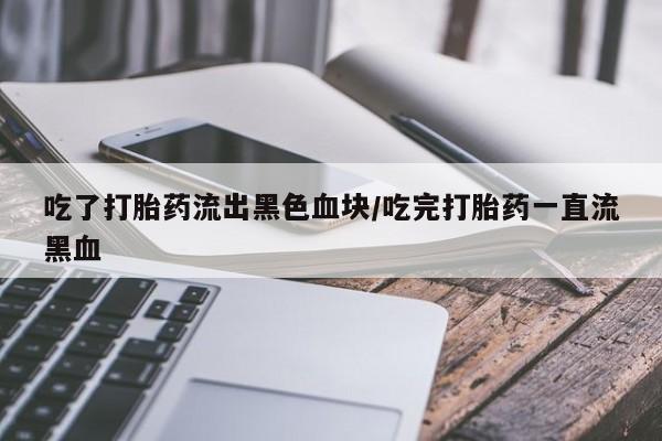 紫竹药业打胎药网购吃了打胎药流出黑色血块/吃完打胎药一直流黑血