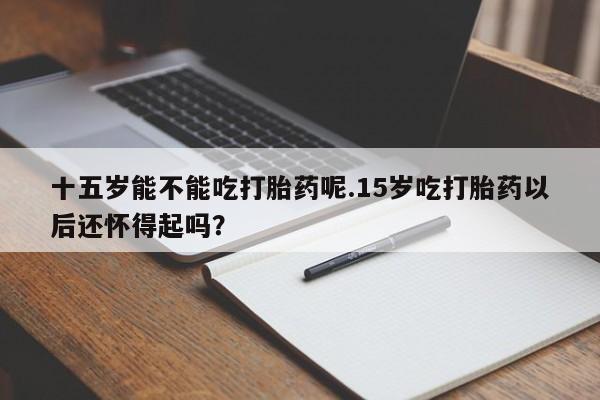 紫竹药业打胎药网购十五岁能不能吃打胎药呢.15岁吃打胎药以后还怀得起吗？