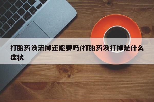 紫竹药业打胎药网购打胎药没流掉还能要吗/打胎药没打掉是什么症状