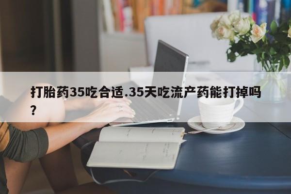 紫竹药业打胎药网购打胎药35吃合适.35天吃流产药能打掉吗？