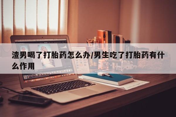紫竹药业打胎药网购渣男喝了打胎药怎么办/男生吃了打胎药有什么作用