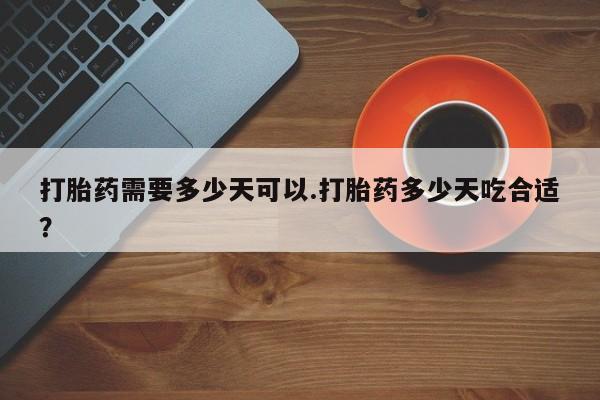 紫竹药业打胎药网购打胎药需要多少天可以.打胎药多少天吃合适？