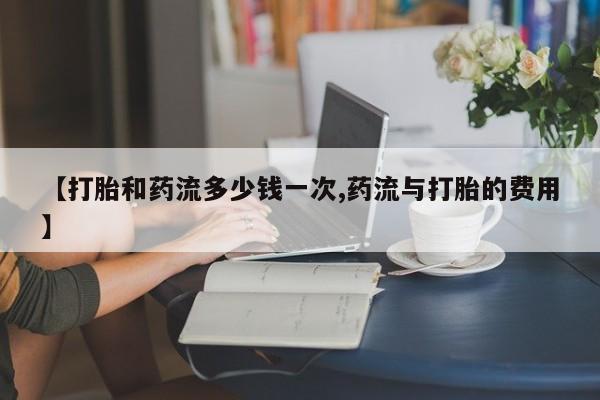 紫竹药业打胎药网购【打胎和药流多少钱一次,药流与打胎的费用】