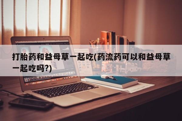 紫竹药业打胎药网购打胎药和益母草一起吃(药流药可以和益母草一起吃吗?)