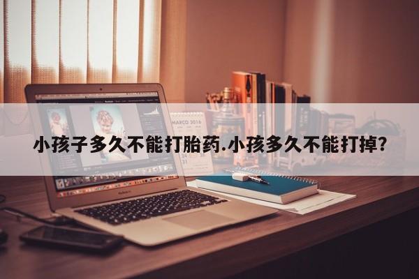 紫竹药业打胎药网购小孩子多久不能打胎药.小孩多久不能打掉？