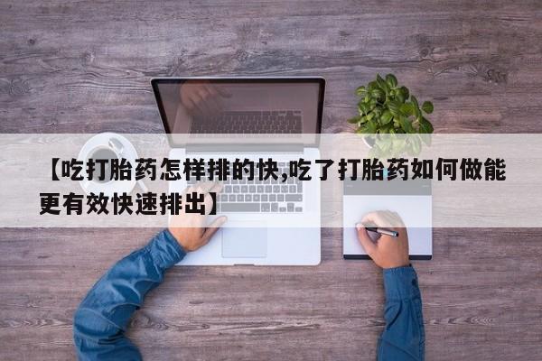 紫竹药业打胎药网购【吃打胎药怎样排的快,吃了打胎药如何做能更有效快速排出】