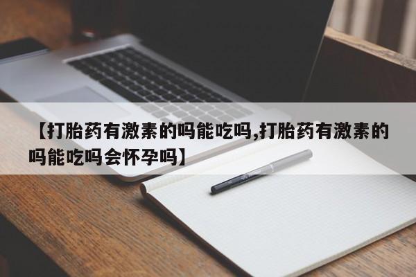 紫竹药业打胎药网购【打胎药有激素的吗能吃吗,打胎药有激素的吗能吃吗会怀孕吗】