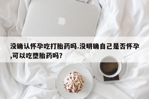 紫竹药业打胎药网购没确认怀孕吃打胎药吗.没明确自己是否怀孕,可以吃堕胎药吗？