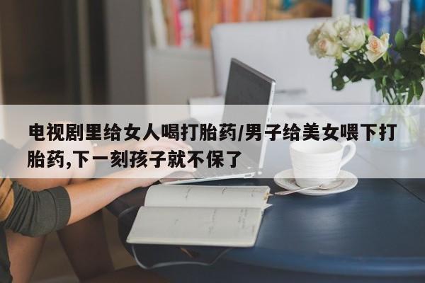 紫竹药业打胎药网购电视剧里给女人喝打胎药/男子给美女喂下打胎药,下一刻孩子就不保了