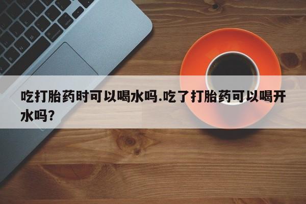 紫竹药业打胎药网购吃打胎药时可以喝水吗.吃了打胎药可以喝开水吗？
