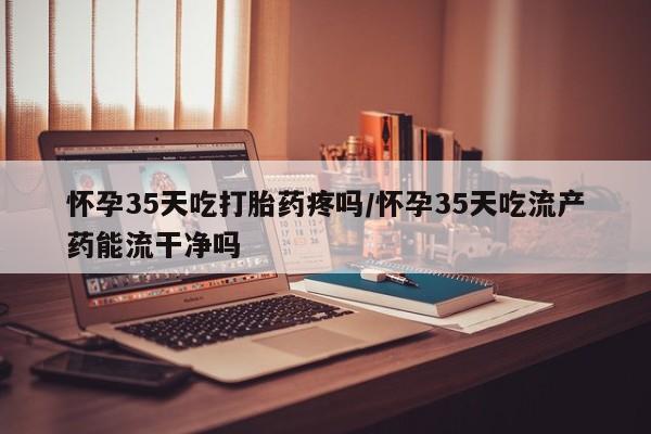 紫竹药业打胎药网购怀孕35天吃打胎药疼吗/怀孕35天吃流产药能流干净吗