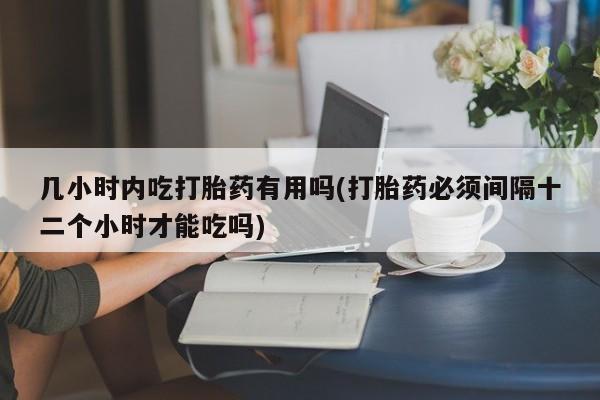 紫竹药业打胎药网购几小时内吃打胎药有用吗(打胎药必须间隔十二个小时才能吃吗)