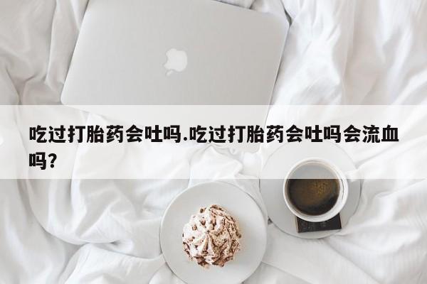 紫竹药业打胎药网购吃过打胎药会吐吗.吃过打胎药会吐吗会流血吗？