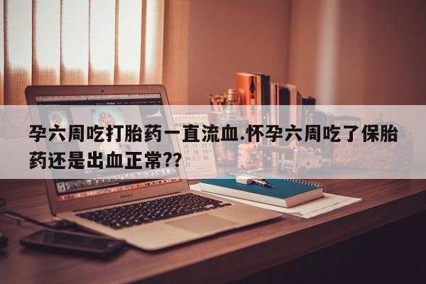 紫竹药业打胎药网购孕六周吃打胎药一直流血.怀孕六周吃了保胎药还是出血正常?？
