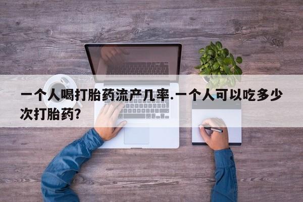 紫竹药业打胎药网购一个人喝打胎药流产几率.一个人可以吃多少次打胎药？