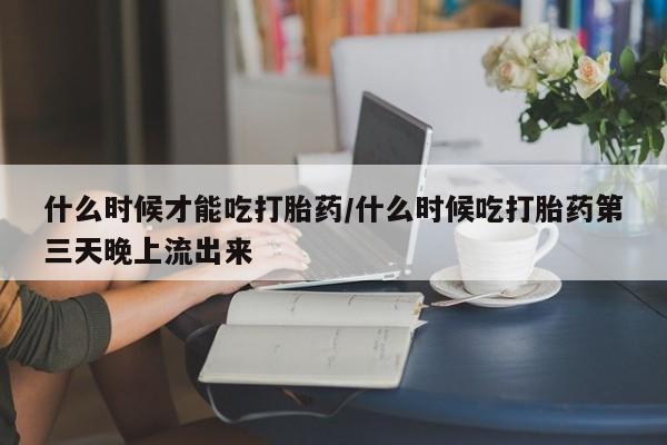 紫竹药业打胎药网购什么时候才能吃打胎药/什么时候吃打胎药第三天晚上流出来