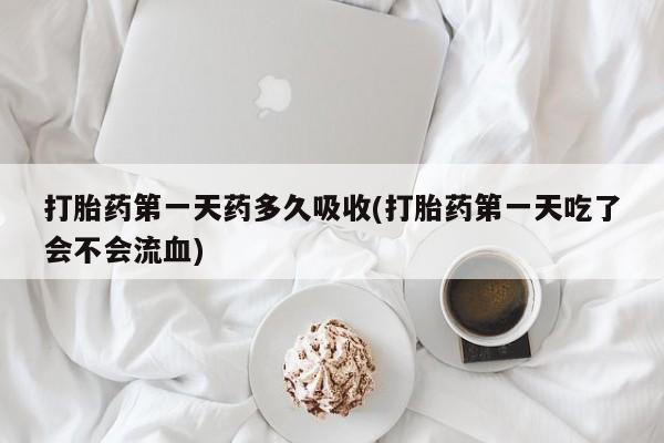 紫竹药业打胎药网购打胎药第一天药多久吸收(打胎药第一天吃了会不会流血)