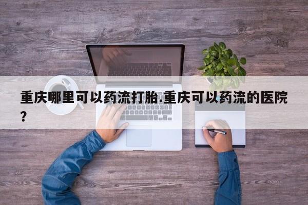 紫竹药业打胎药网购重庆哪里可以药流打胎.重庆可以药流的医院？