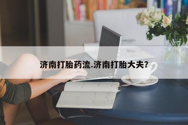 紫竹药业打胎药网购济南打胎药流.济南打胎大夫？
