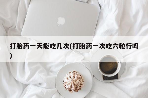 紫竹药业打胎药网购打胎药一天能吃几次(打胎药一次吃六粒行吗)