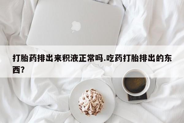 紫竹药业打胎药网购打胎药排出来积液正常吗.吃药打胎排出的东西？