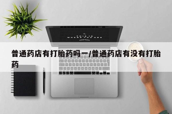 紫竹药业打胎药网购普通药店有打胎药吗一/普通药店有没有打胎药