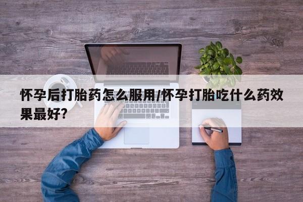 紫竹药业打胎药网购怀孕后打胎药怎么服用/怀孕打胎吃什么药效果最好?