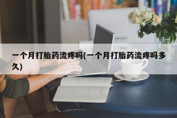 紫竹药业打胎药网购一个月打胎药流疼吗(一个月打胎药流疼吗多久)