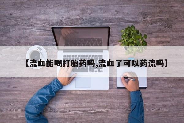 紫竹药业打胎药网购【流血能喝打胎药吗,流血了可以药流吗】