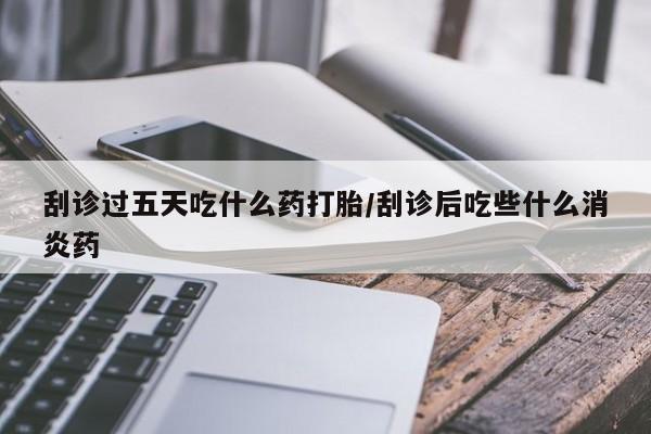 紫竹药业打胎药网购刮诊过五天吃什么药打胎/刮诊后吃些什么消炎药