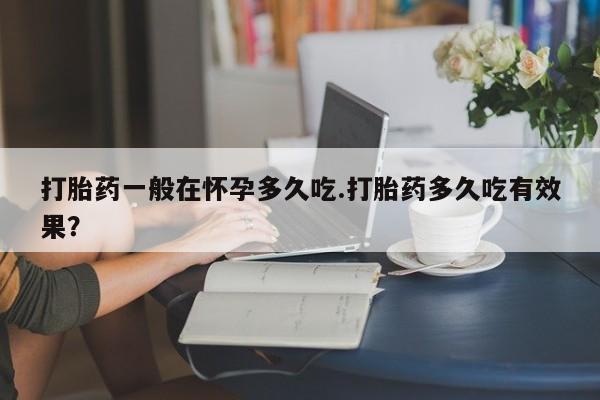 紫竹药业打胎药网购打胎药一般在怀孕多久吃.打胎药多久吃有效果？