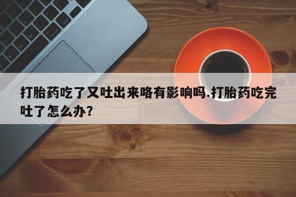 紫竹药业打胎药网购打胎药吃了又吐出来咯有影响吗.打胎药吃完吐了怎么办？