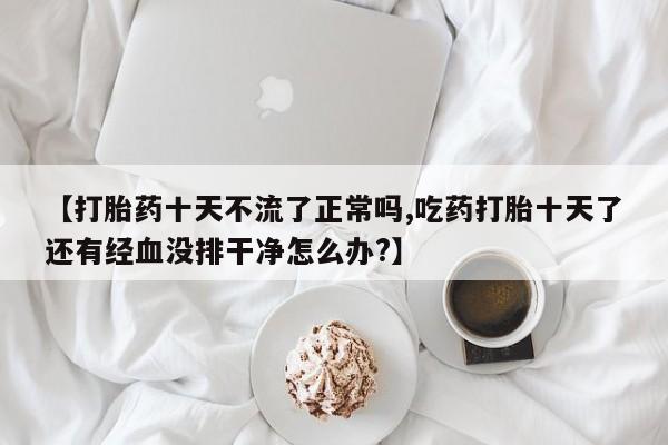 紫竹药业打胎药网购【打胎药十天不流了正常吗,吃药打胎十天了还有经血没排干净怎么办?】