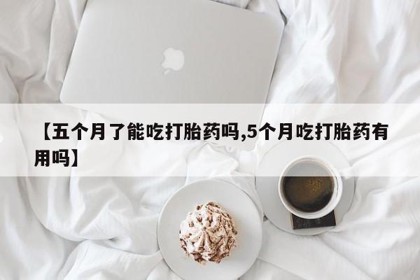 紫竹药业打胎药网购【五个月了能吃打胎药吗,5个月吃打胎药有用吗】