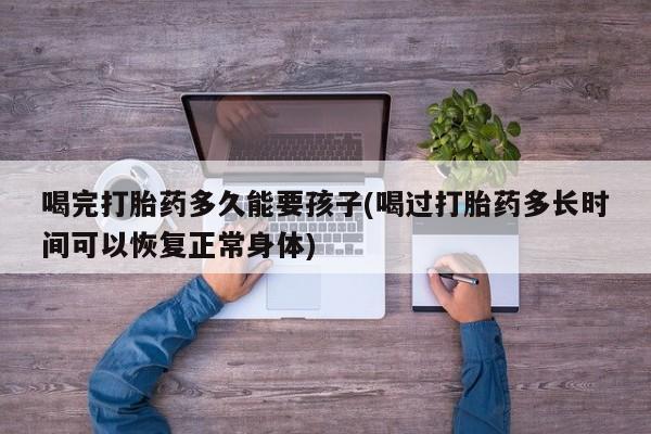 紫竹药业打胎药网购喝完打胎药多久能要孩子(喝过打胎药多长时间可以恢复正常身体)