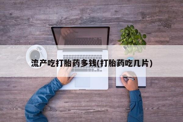 紫竹药业打胎药网购流产吃打胎药多钱(打胎药吃几片)