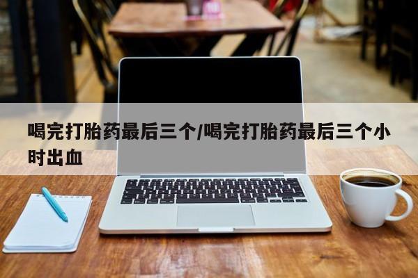 紫竹药业打胎药网购喝完打胎药最后三个/喝完打胎药最后三个小时出血