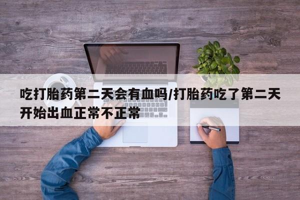 紫竹药业打胎药网购吃打胎药第二天会有血吗/打胎药吃了第二天开始出血正常不正常